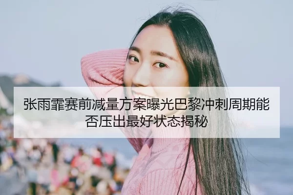 张雨霏赛前减量方案曝光巴黎冲刺周期能否压出最好状态揭秘